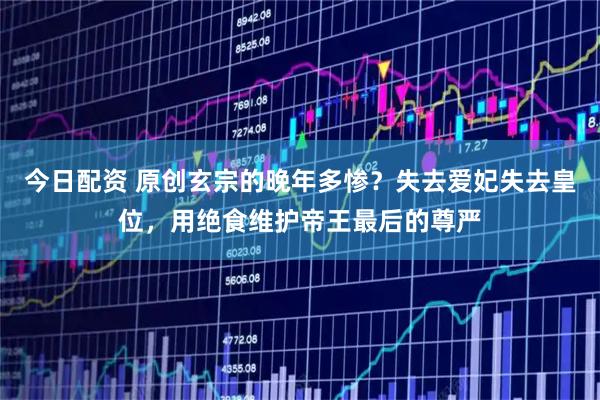 今日配资 原创玄宗的晚年多惨？失去爱妃失去皇位，用绝食维护帝王最后的尊严