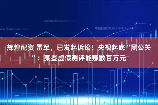 辉煌配资 雷军，已发起诉讼！央视起底“黑公关”：某些虚假测评能赚数百万元