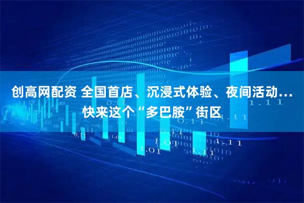 创高网配资 全国首店、沉浸式体验、夜间活动…快来这个“多巴胺”街区