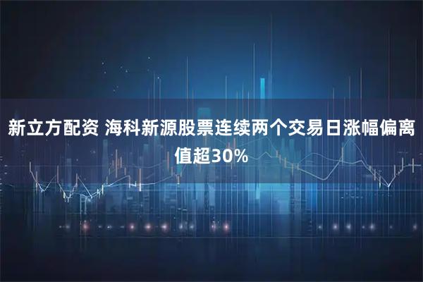 新立方配资 海科新源股票连续两个交易日涨幅偏离值超30%