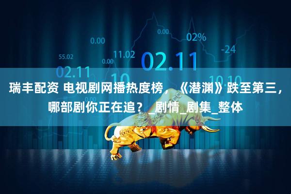 瑞丰配资 电视剧网播热度榜，《潜渊》跌至第三，哪部剧你正在追？_剧情_剧集_整体