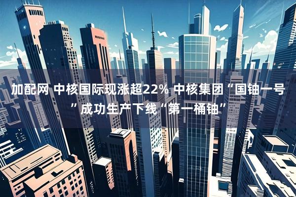 加配网 中核国际现涨超22% 中核集团“国铀一号”成功生产下线“第一桶铀”