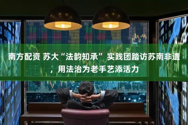 南方配资 苏大“法韵知承” 实践团踏访苏南非遗，用法治为老手艺添活力