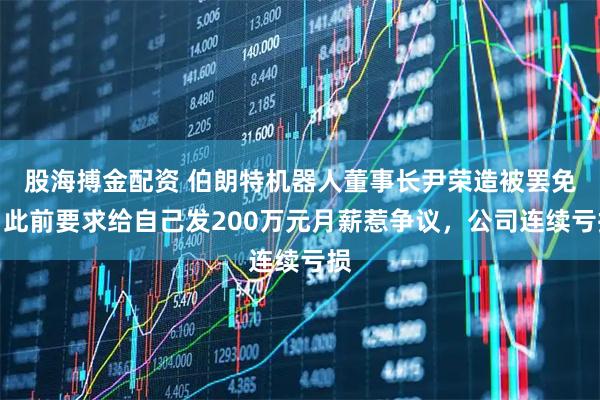 股海搏金配资 伯朗特机器人董事长尹荣造被罢免，此前要求给自己发200万元月薪惹争议，公司连续亏损