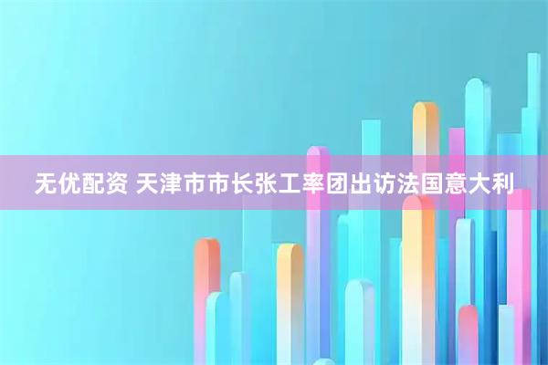 无优配资 天津市市长张工率团出访法国意大利