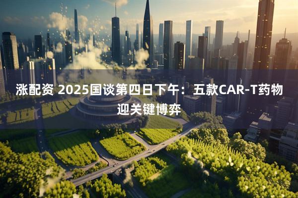 涨配资 2025国谈第四日下午：五款CAR-T药物迎关键博弈