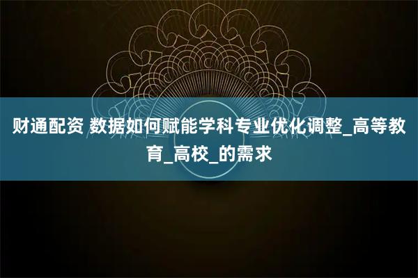 财通配资 数据如何赋能学科专业优化调整_高等教育_高校_的需求